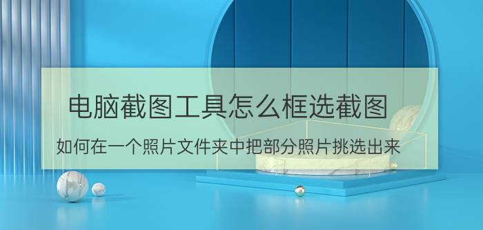 电脑截图工具怎么框选截图 如何在一个照片文件夹中把部分照片挑选出来？